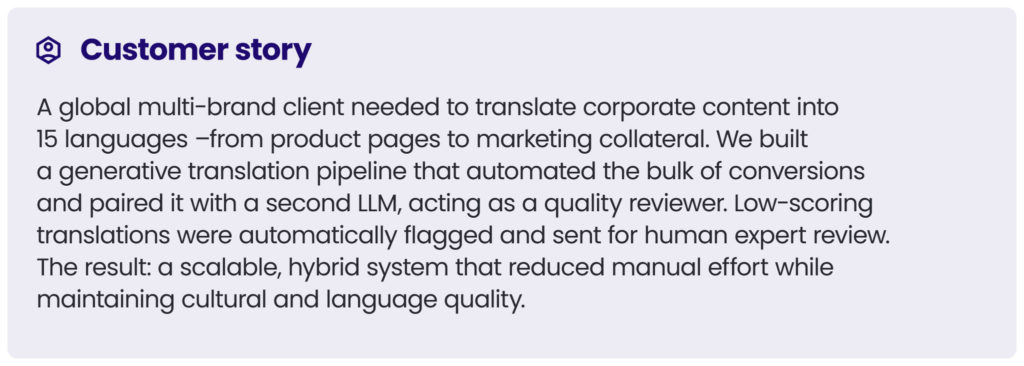 customer story 1
A global multi-brand client needed to translate corporate content into 15 languages –from product pages to marketing collateral. We built a generative translation pipeline that automated the bulk of conversions and paired it with a second LLM, acting as a quality reviewer. Low-scoring translations were automatically flagged and sent for human expert review. The result: a scalable, hybrid system that reduced manual effort while maintaining cultural and language quality.