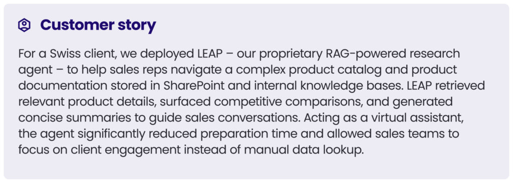 customer story 2
For a Swiss client, we deployed LEAP – our proprietary RAG-powered research agent – to help sales reps navigate a complex product catalog and product documentation stored in SharePoint and internal knowledge bases. LEAP retrieved relevant product details, surfaced competitive comparisons, and generated concise summaries to guide sales conversations. Acting as a virtual assistant, the agent significantly reduced preparation time and allowed sales teams to focus on client engagement instead of manual data lookup.
