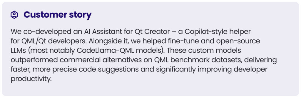 customer story 3
We co-developed an AI Assistant for Qt Creator – a Copilot-style helper for QML/Qt developers. Alongside it, we helped fine-tune and open-source LLMs (most notably CodeLlama-QML models). These custom models outperformed commercial alternatives on QML benchmark datasets, delivering faster, more precise code suggestions and significantly improving developer productivity.