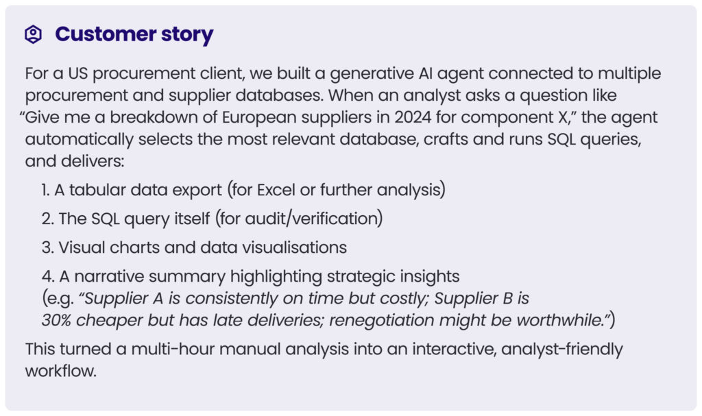 customer story 4\
For a US procurement client, we built a generative AI agent connected to multiple procurement and supplier databases. When an analyst asks a question like “Give me a breakdown of European suppliers in 2024 for component X,” the agent automatically selects the most relevant database, crafts and runs SQL queries, and delivers:
1. A tabular data export (for Excel or further analysis)
2. The SQL query itself (for audit/verification)
3. Visual charts and data visualisations
4. A narrative summary highlighting strategic insights (e.g. “Supplier A is consistently on time but costly; Supplier B is 30% cheaper but has late deliveries; renegotiation might be worthwhile.”)
This turned a multi-hour manual analysis into an interactive, analyst-friendly workflow.