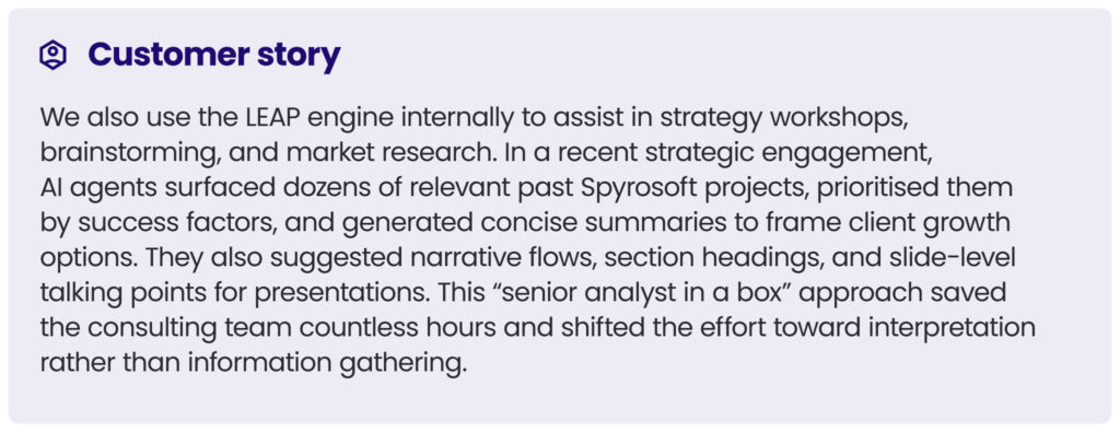 customer story 5
We also use the LEAP engine internally to assist in strategy workshops, brainstorming, and market research. In a recent strategic engagement, AI agents surfaced dozens of relevant past Spyrosoft projects, prioritised them by success factors, and generated concise summaries to frame client growth options. They also suggested narrative flows, section headings, and slide-level talking points for presentations. This “senior analyst in a box” approach saved the consulting team countless hours and shifted the effort toward interpretation rather than information gathering.