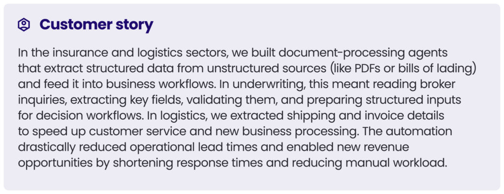 customer story 6
In the insurance and logistics sectors, we built document-processing agents that extract structured data from unstructured sources (like PDFs or bills of lading) and feed it into business workflows. In underwriting, this meant reading broker inquiries, extracting key fields, validating them, and preparing structured inputs for decision workflows. In logistics, we extracted shipping and invoice details to speed up customer service and new business processing. The automation drastically reduced operational lead times and enabled new revenue opportunities by shortening response times and reducing manual workload.